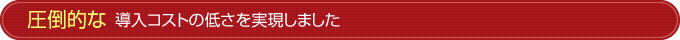 圧倒的な導入コストの低さを実現しました